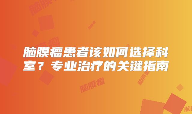 脑膜瘤患者该如何选择科室？专业治疗的关键指南