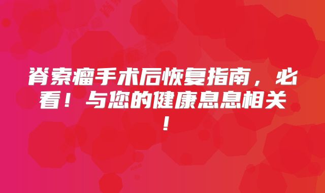 脊索瘤手术后恢复指南，必看！与您的健康息息相关！