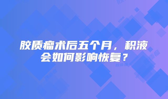 胶质瘤术后五个月，积液会如何影响恢复？