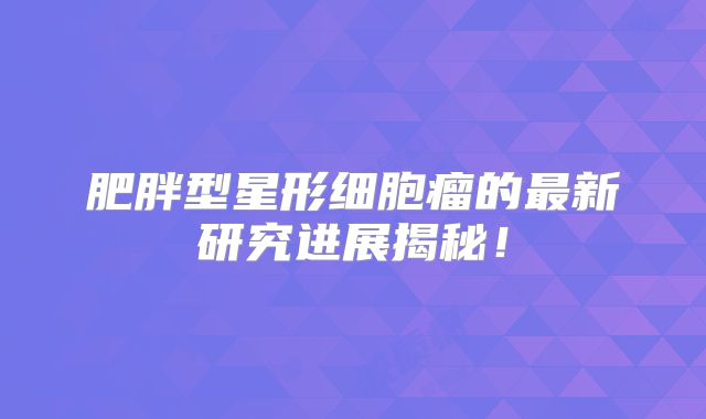 肥胖型星形细胞瘤的最新研究进展揭秘！