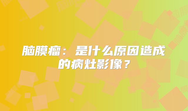 脑膜瘤：是什么原因造成的病灶影像？