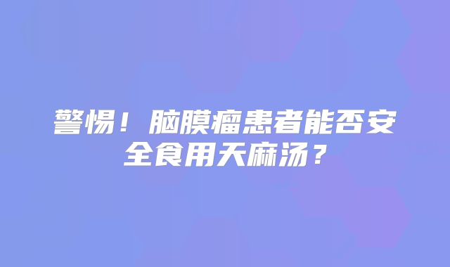 警惕！脑膜瘤患者能否安全食用天麻汤？