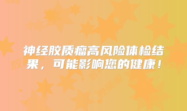 神经胶质瘤高风险体检结果，可能影响您的健康！