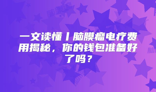 一文读懂丨脑膜瘤电疗费用揭秘，你的钱包准备好了吗？