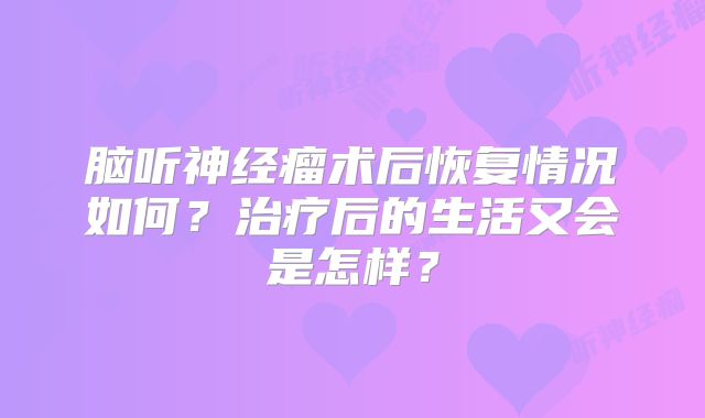 脑听神经瘤术后恢复情况如何？治疗后的生活又会是怎样？