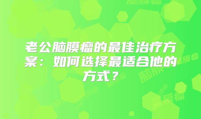 老公脑膜瘤的最佳治疗方案：如何选择最适合他的方式？