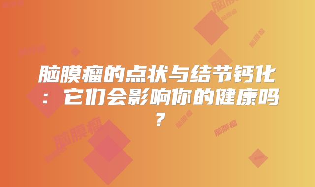 脑膜瘤的点状与结节钙化：它们会影响你的健康吗？