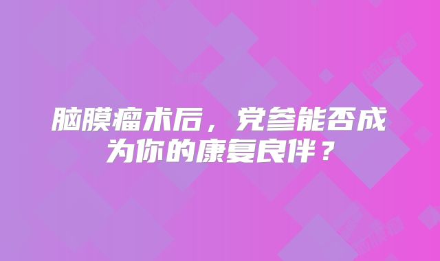 脑膜瘤术后，党参能否成为你的康复良伴？