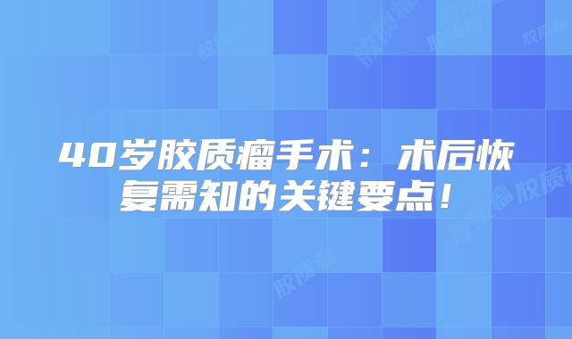 40岁胶质瘤手术：术后恢复需知的关键要点！