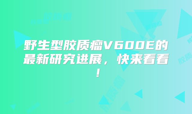 野生型胶质瘤V600E的最新研究进展，快来看看！