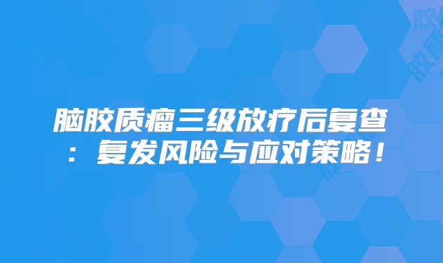 脑胶质瘤三级放疗后复查：复发风险与应对策略！