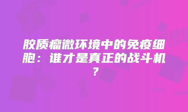 胶质瘤微环境中的免疫细胞：谁才是真正的战斗机？