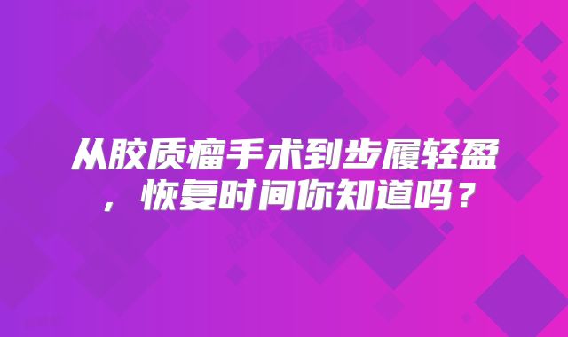从胶质瘤手术到步履轻盈，恢复时间你知道吗？