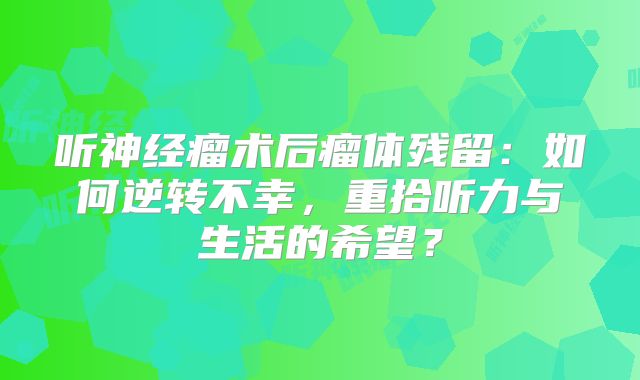听神经瘤术后瘤体残留：如何逆转不幸，重拾听力与生活的希望？