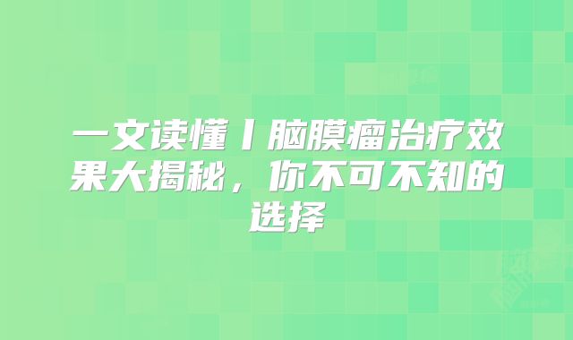 一文读懂丨脑膜瘤治疗效果大揭秘，你不可不知的选择