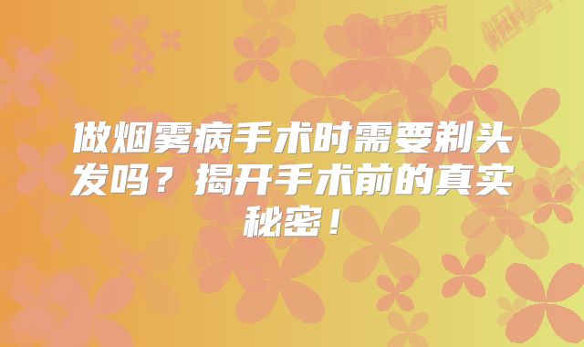 做烟雾病手术时需要剃头发吗？揭开手术前的真实秘密！