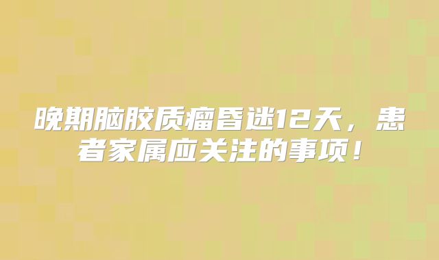 晚期脑胶质瘤昏迷12天，患者家属应关注的事项！