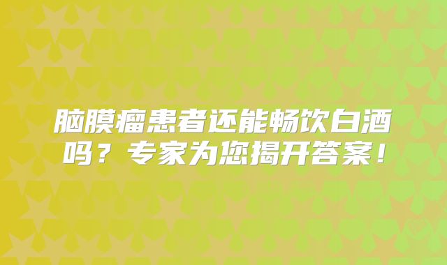 脑膜瘤患者还能畅饮白酒吗？专家为您揭开答案！