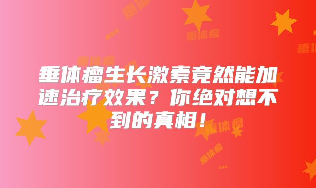 垂体瘤生长激素竟然能加速治疗效果？你绝对想不到的真相！