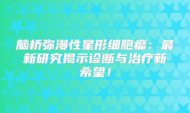 脑桥弥漫性星形细胞瘤：最新研究揭示诊断与治疗新希望！