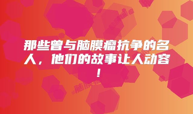 那些曾与脑膜瘤抗争的名人，他们的故事让人动容！