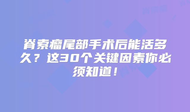 脊索瘤尾部手术后能活多久？这30个关键因素你必须知道！