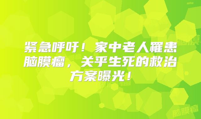 紧急呼吁！家中老人罹患脑膜瘤，关乎生死的救治方案曝光！