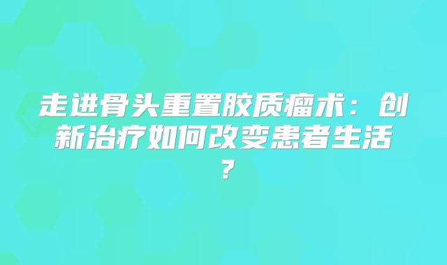 走进骨头重置胶质瘤术：创新治疗如何改变患者生活？