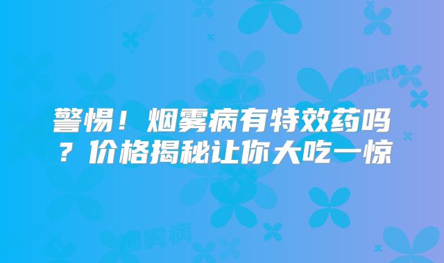 警惕！烟雾病有特效药吗？价格揭秘让你大吃一惊