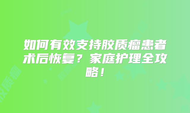 如何有效支持胶质瘤患者术后恢复？家庭护理全攻略！