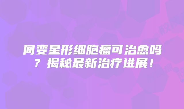 间变星形细胞瘤可治愈吗？揭秘最新治疗进展！