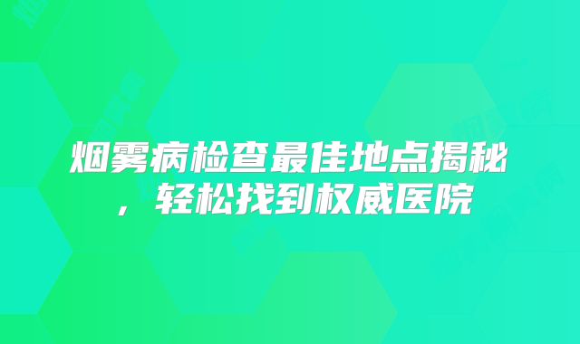烟雾病检查最佳地点揭秘，轻松找到权威医院