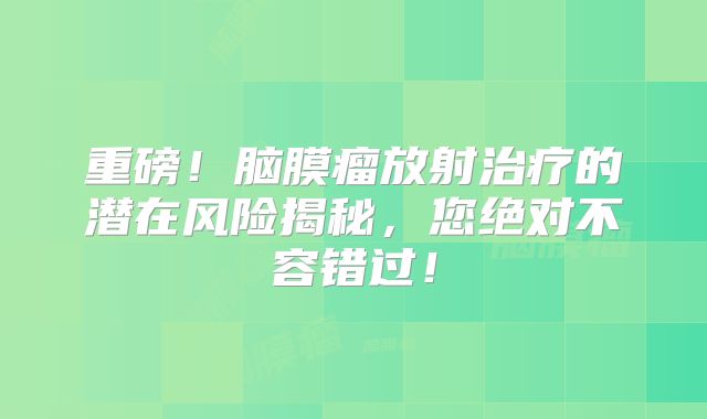 重磅！脑膜瘤放射治疗的潜在风险揭秘，您绝对不容错过！