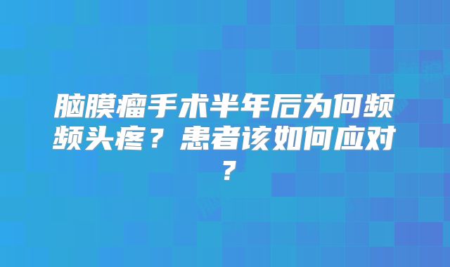 脑膜瘤手术半年后为何频频头疼？患者该如何应对？