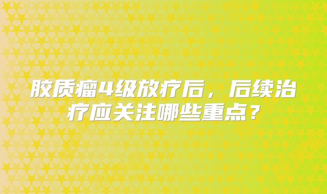 胶质瘤4级放疗后，后续治疗应关注哪些重点？