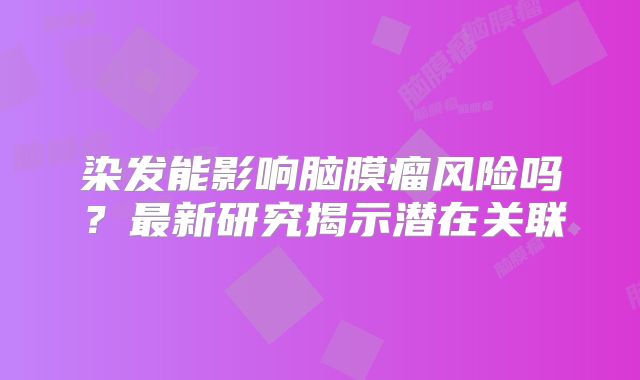 染发能影响脑膜瘤风险吗？最新研究揭示潜在关联