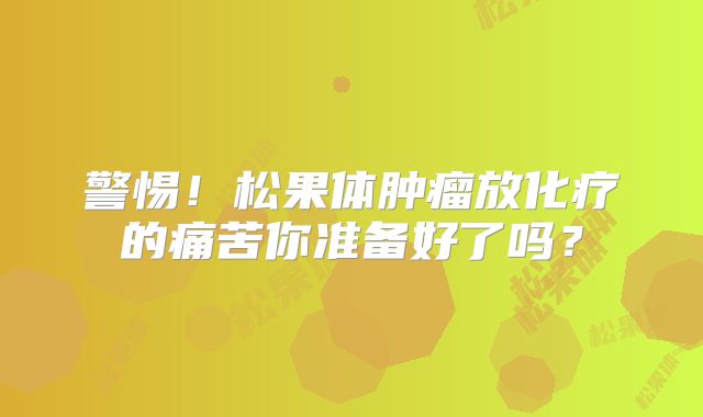 警惕！松果体肿瘤放化疗的痛苦你准备好了吗？