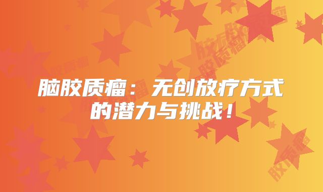 脑胶质瘤：无创放疗方式的潜力与挑战！