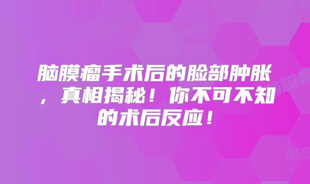 脑膜瘤手术后的脸部肿胀，真相揭秘！你不可不知的术后反应！