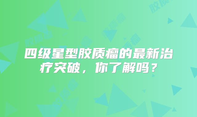 四级星型胶质瘤的最新治疗突破，你了解吗？