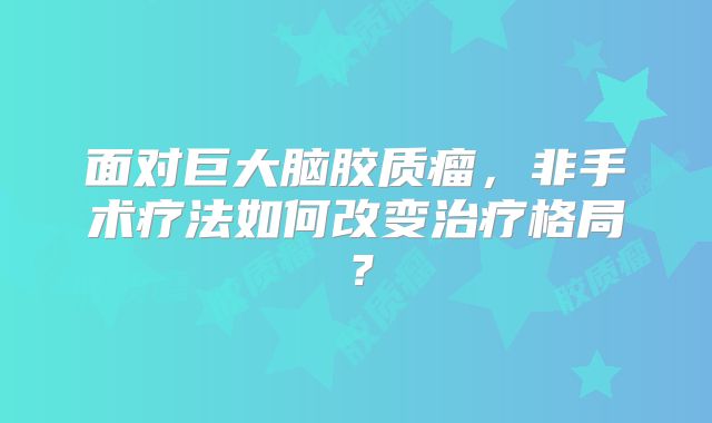 面对巨大脑胶质瘤，非手术疗法如何改变治疗格局？