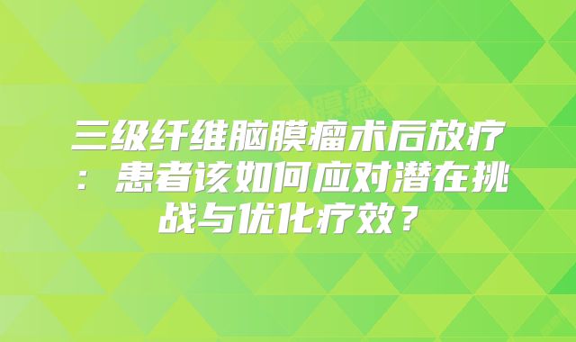 三级纤维脑膜瘤术后放疗：患者该如何应对潜在挑战与优化疗效？