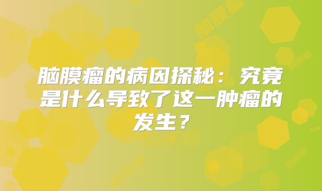 脑膜瘤的病因探秘：究竟是什么导致了这一肿瘤的发生？