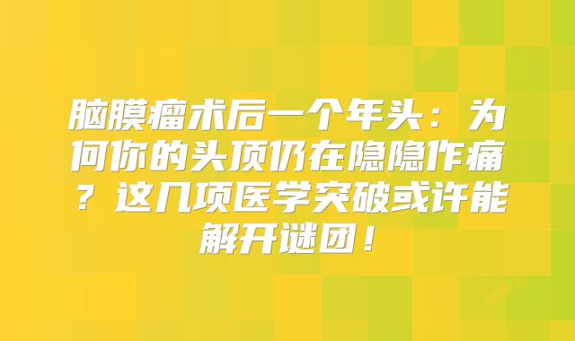 脑膜瘤术后一个年头：为何你的头顶仍在隐隐作痛？这几项医学突破或许能解开谜团！