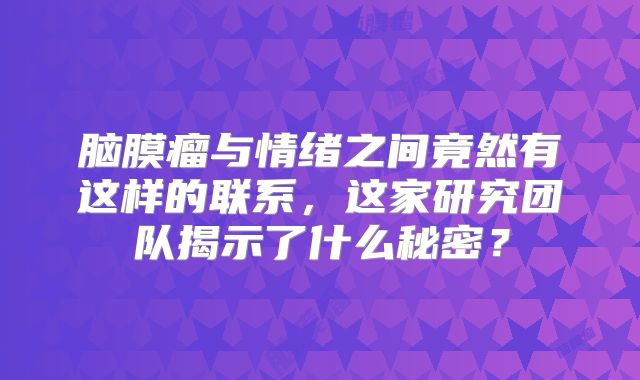 脑膜瘤与情绪之间竟然有这样的联系，这家研究团队揭示了什么秘密？