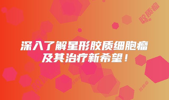 深入了解星形胶质细胞瘤及其治疗新希望！