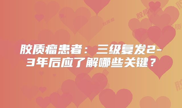 胶质瘤患者：三级复发2-3年后应了解哪些关键？