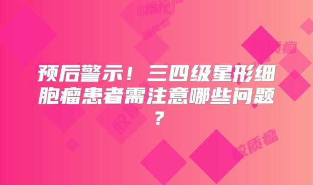 预后警示！三四级星形细胞瘤患者需注意哪些问题？