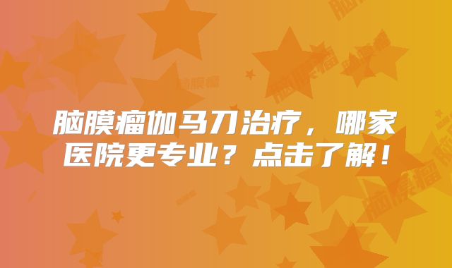 脑膜瘤伽马刀治疗，哪家医院更专业？点击了解！