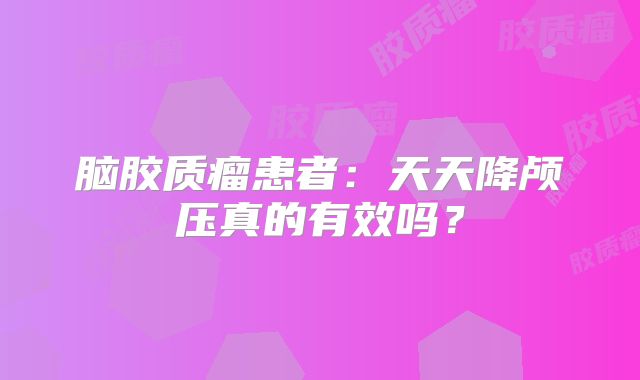 脑胶质瘤患者：天天降颅压真的有效吗？